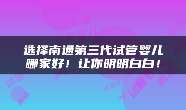 选择南通第三代试管婴儿哪家好！让你明明白白！