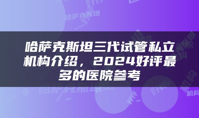 哈萨克斯坦三代试管私立机构介绍，2024好评最多的医院参考