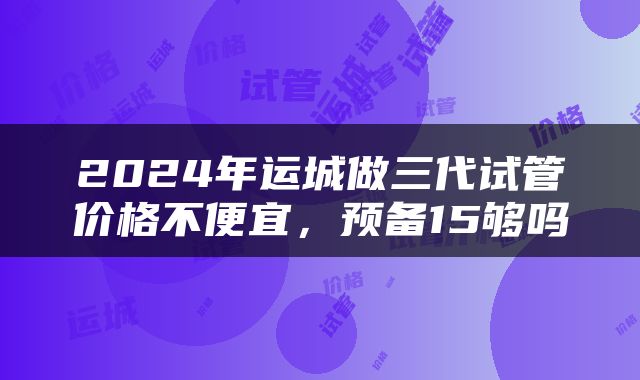 2024年运城做三代试管价格不便宜，预备15够吗