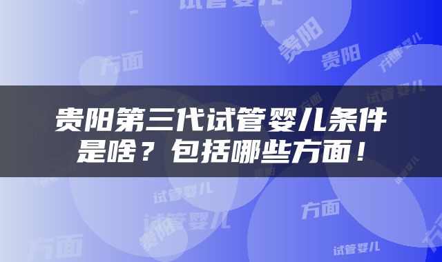 贵阳第三代试管婴儿条件是啥？包括哪些方面！