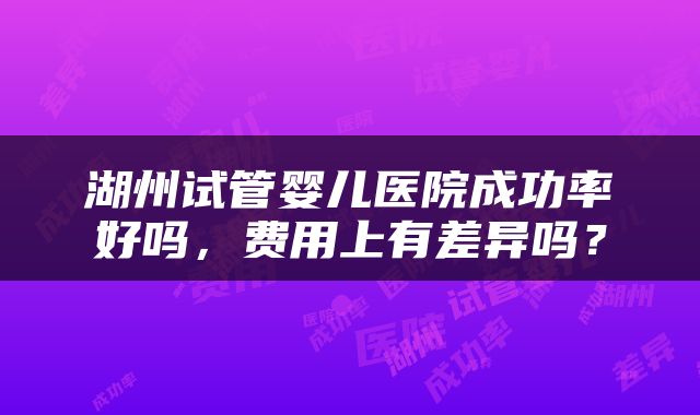 湖州试管婴儿医院成功率好吗，费用上有差异吗？
