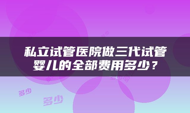 私立试管医院做三代试管婴儿的全部费用多少？