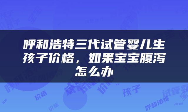 呼和浩特三代试管婴儿生孩子价格，如果宝宝腹泻怎么办