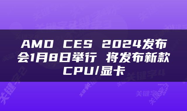 AMD CES 2024发布会1月8日举行 将发布新款CPU/显卡
