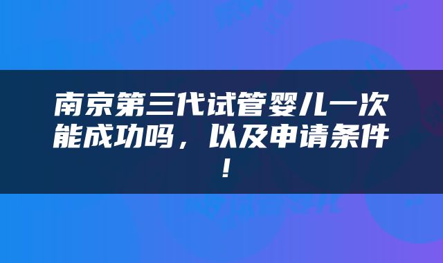 南京第三代试管婴儿一次能成功吗，以及申请条件！