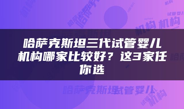 哈萨克斯坦三代试管婴儿机构哪家比较好？这3家任你选