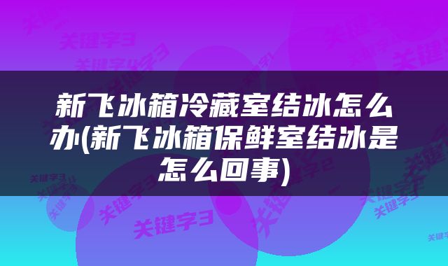 新飞冰箱冷藏室结冰怎么办(新飞冰箱保鲜室结冰是怎么回事)