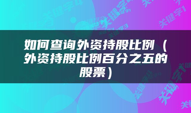 如何查询外资持股比例（外资持股比例百分之五的股票）