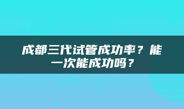 成都三代试管成功率？能一次能成功吗？