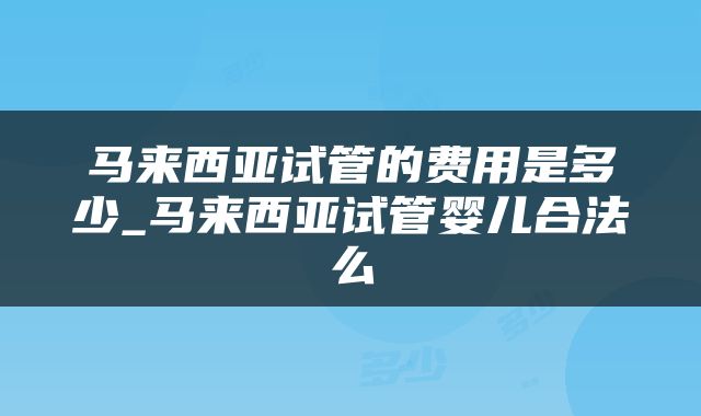 马来西亚试管的费用是多少_马来西亚试管婴儿合法么