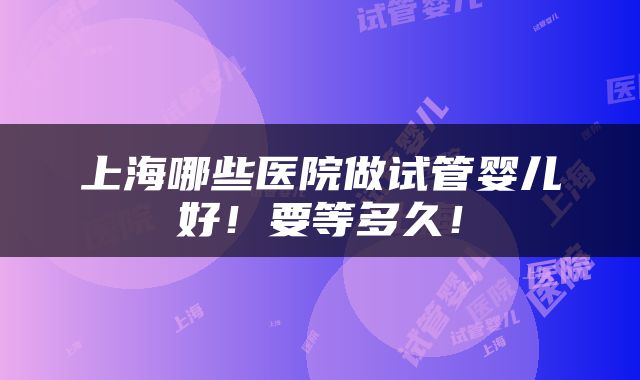 上海哪些医院做试管婴儿好！要等多久！