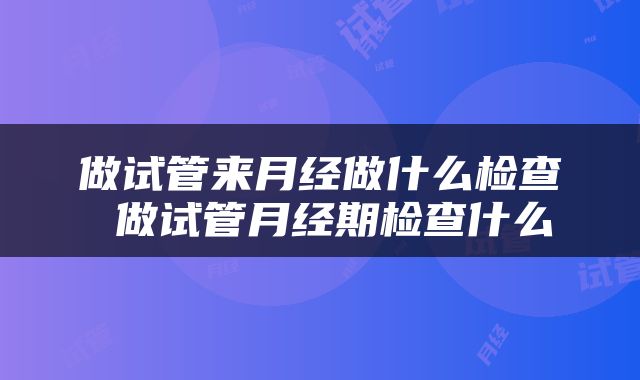 做试管来月经做什么检查 做试管月经期检查什么