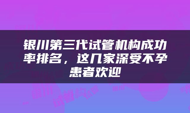 银川第三代试管机构成功率排名，这几家深受不孕患者欢迎