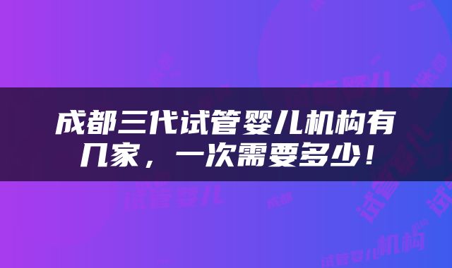 成都三代试管婴儿机构有几家，一次需要多少！