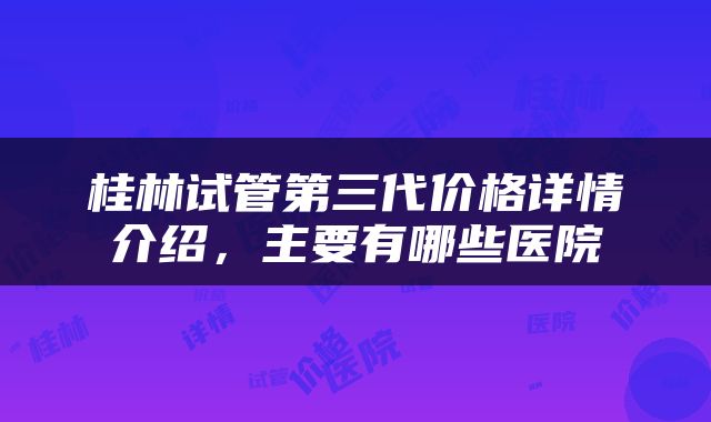 桂林试管第三代价格详情介绍，主要有哪些医院