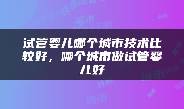 试管婴儿哪个城市技术比较好，哪个城市做试管婴儿好