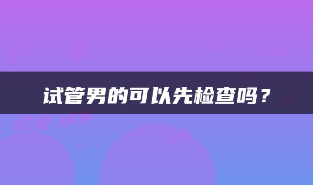 试管男的可以先检查吗？