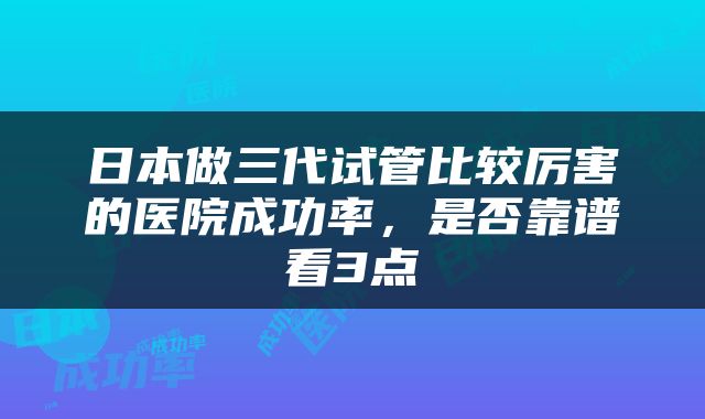 日本做三代试管比较厉害的医院成功率，是否靠谱看3点