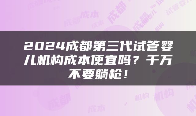 2024成都第三代试管婴儿机构成本便宜吗？千万不要躺枪！