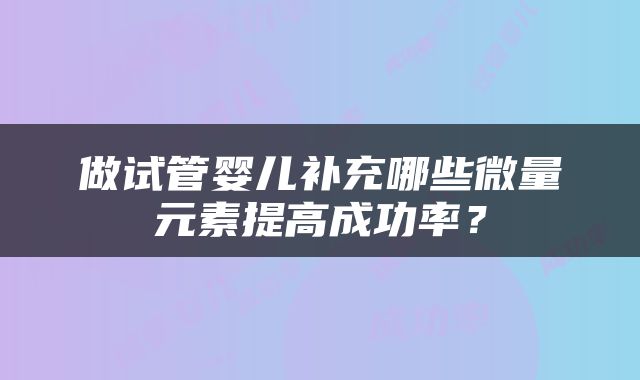 做试管婴儿补充哪些微量元素提高成功率？