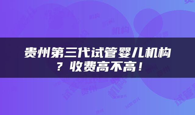 贵州第三代试管婴儿机构？收费高不高！