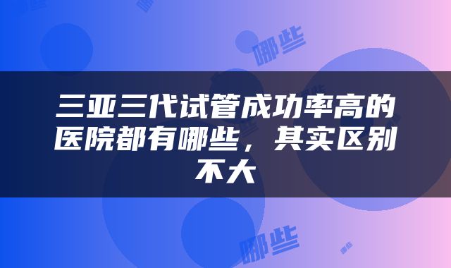 三亚三代试管成功率高的医院都有哪些，其实区别不大