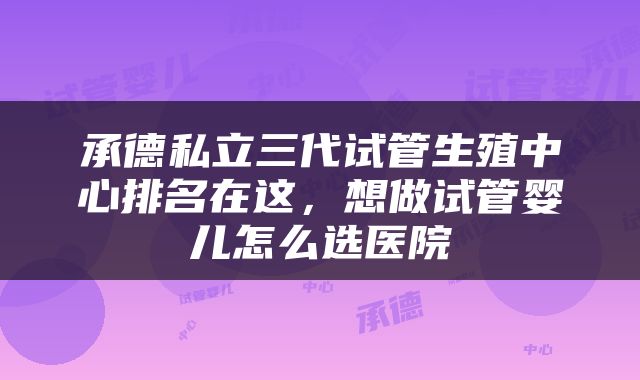 承德私立三代试管生殖中心排名在这，想做试管婴儿怎么选医院
