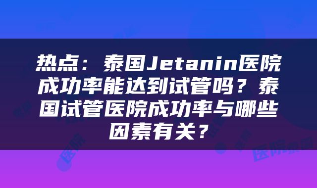 热点：泰国Jetanin医院成功率能达到试管吗？泰国试管医院成功率与哪些因素有关？