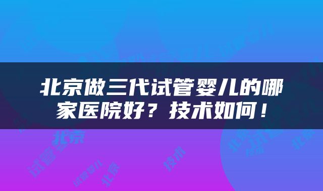 北京做三代试管婴儿的哪家医院好？技术如何！