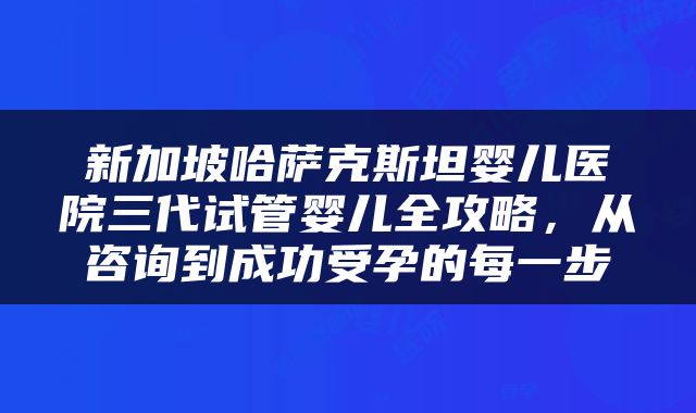 新加坡哈萨克斯坦婴儿医院三代试管婴儿全攻略，从咨询到成功受孕的每一步