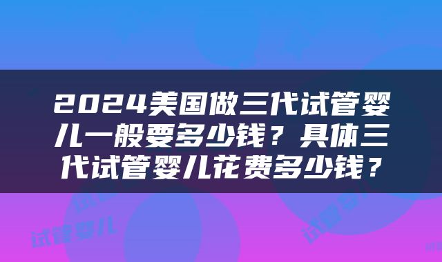 2024美国做三代试管婴儿一般要多少钱？具体三代试管婴儿花费多少钱？