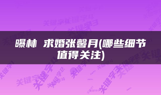 曝林峯求婚张馨月(哪些细节值得关注)