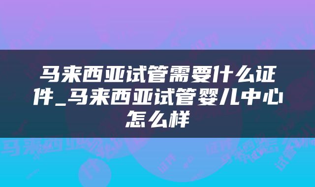 马来西亚试管需要什么证件_马来西亚试管婴儿中心怎么样