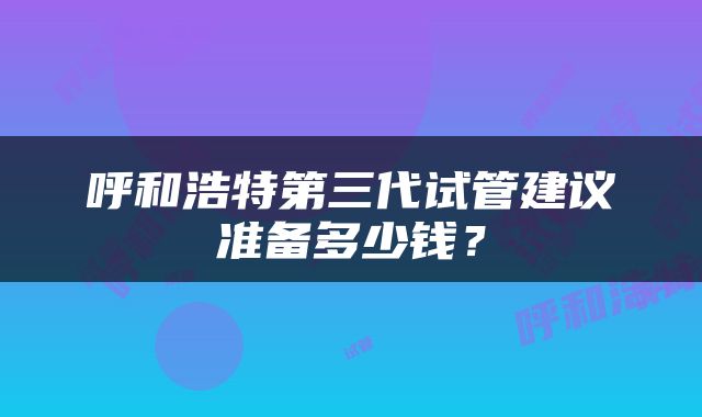 呼和浩特第三代试管建议准备多少钱？
