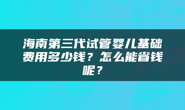 海南第三代试管婴儿基础费用多少钱？怎么能省钱呢？