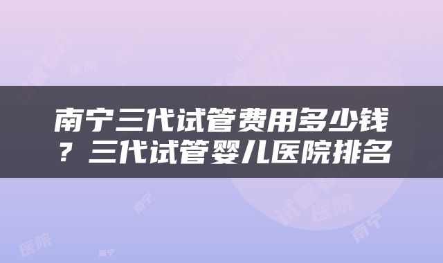 南宁三代试管费用多少钱？三代试管婴儿医院排名