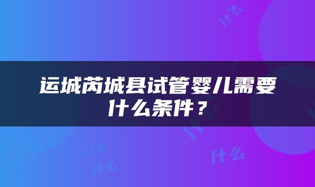 运城芮城县试管婴儿需要什么条件？