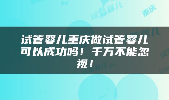 试管婴儿重庆做试管婴儿可以成功吗！千万不能忽视！