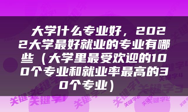  大学什么专业好，2022大学最好就业的专业有哪些（大学里最受欢迎的100个专业和就业率最高的30个专业） 