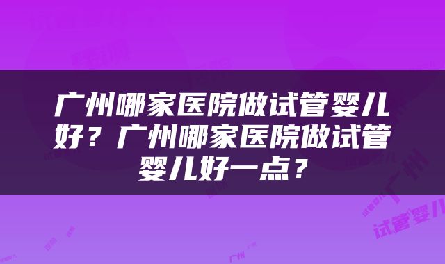 广州哪家医院做试管婴儿好？广州哪家医院做试管婴儿好一点？