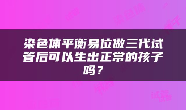 染色体平衡易位做三代试管后可以生出正常的孩子吗？