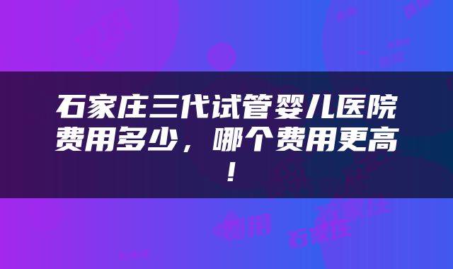 石家庄三代试管婴儿医院费用多少，哪个费用更高！