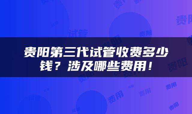 贵阳第三代试管收费多少钱？涉及哪些费用！