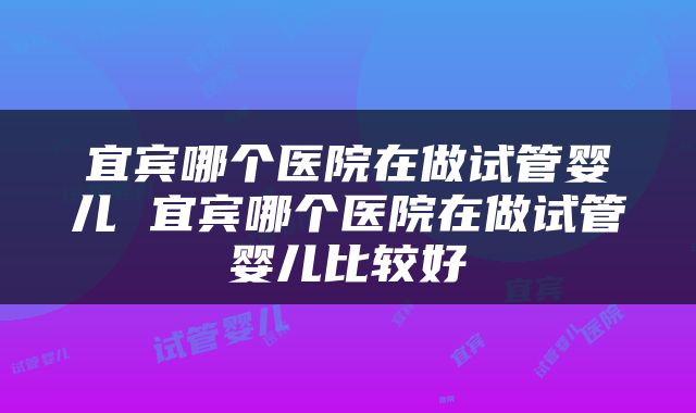 宜宾哪个医院在做试管婴儿 宜宾哪个医院在做试管婴儿比较好