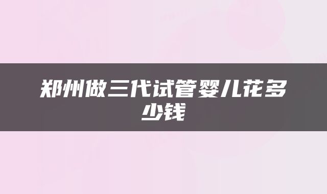 郑州做三代试管婴儿花多少钱