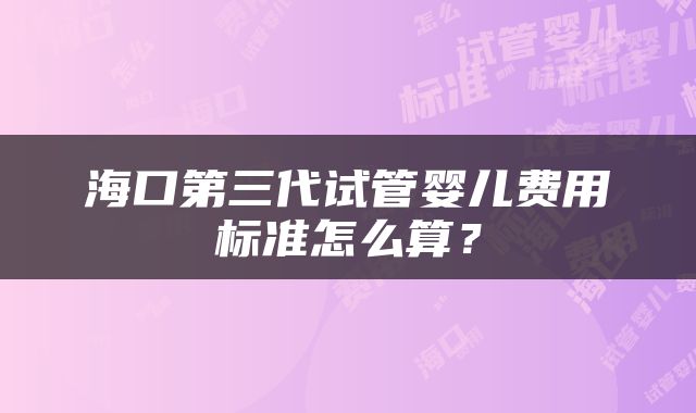 海口第三代试管婴儿费用标准怎么算？