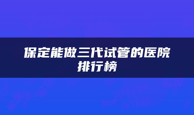 保定能做三代试管的医院排行榜