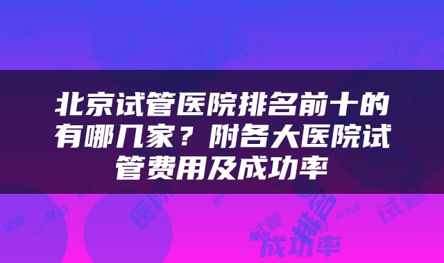 北京试管医院排名前十的有哪几家？附各大医院试管费用及成功率