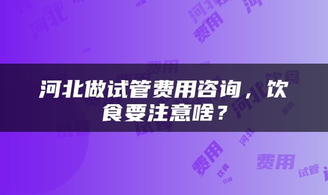 河北做试管费用咨询，饮食要注意啥？