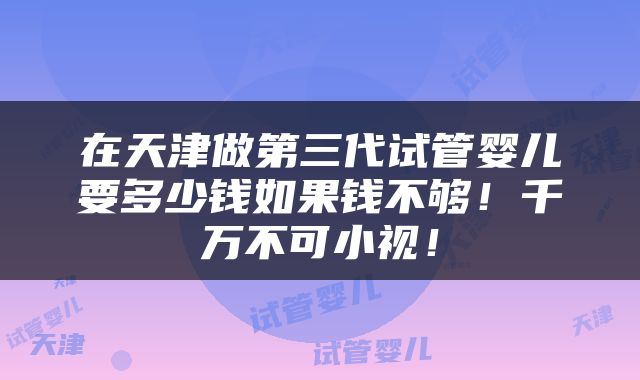 在天津做第三代试管婴儿要多少钱如果钱不够！千万不可小视！